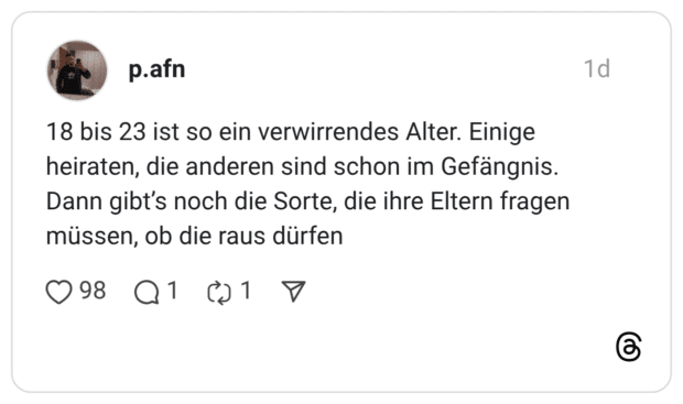 18 bis 23 ist so ein verwirrendes Alter. Einige heiraten, die anderen sind schon im Gefängnis. Dann gibt's noch die Sorte, die ihre Eltern fragen müssen, ob die raus dürfen