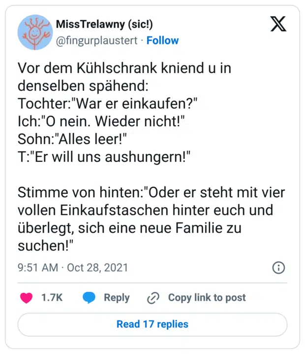 Vor dem Kühlschrank kniend u in denselben spähend: Tochter:"War er einkaufen?" Ich:"O nein. Wieder nicht!" Sohn:"Alles leer!" T:"Er will uns aushungern!" Stimme von hinten:"Oder er steht mit vier vollen Einkaufstaschen hinter euch und überlegt, sich eine neue Familie zu suchen!"