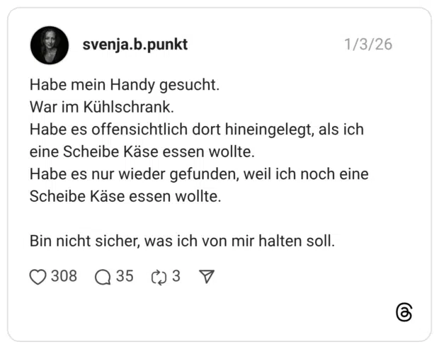 Habe mein Handy gesucht. War im Kühlschrank. Habe es offensichtlich dort hineingelegt, als ich eine Scheibe Käse essen wollte. Habe es nur wieder gefunden, weil ich noch eine Scheibe Käse essen wollte. Bin nicht sicher, was ich von mir halten soll.