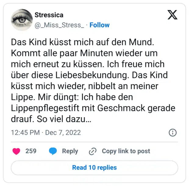 Das Kind küsst mich auf den Mund. Kommt alle paar Minuten wieder um mich erneut zu küssen. Ich freue mich über diese Liebesbekundung. Das Kind küsst mich wieder, nibbelt an meiner Lippe. Mir düngt: Ich habe den Lippenpflegestift mit Geschmack gerade drauf. So viel dazu…