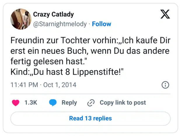 Freundin zur Tochter vorhin:,,Ich kaufe Dir erst ein neues Buch, wenn Du das andere fertig gelesen hast." Kind:,,Du hast 8 Lippenstifte!"