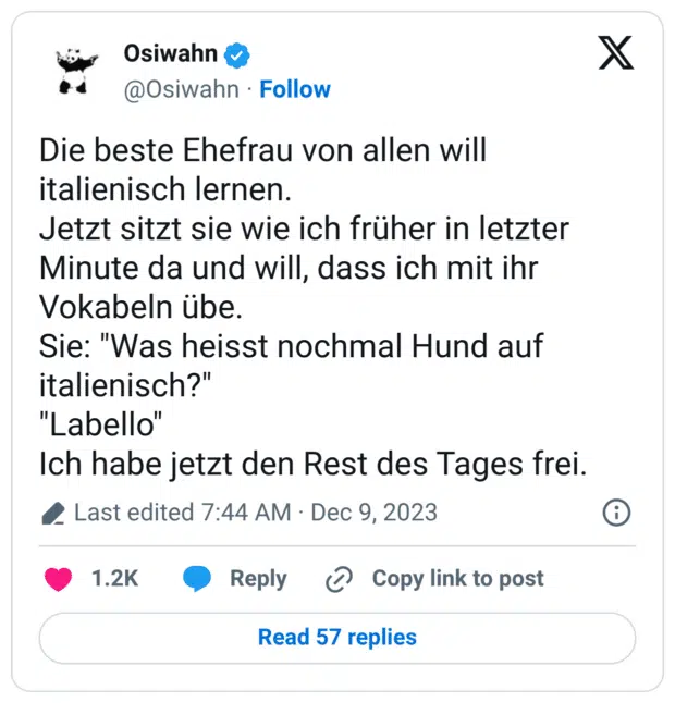 Die beste Ehefrau von allen will italienisch lernen. Jetzt sitzt sie wie ich früher in letzter Minute da und will, dass ich mit ihr Vokabeln übe. Sie: "Was heisst nochmal Hund auf italienisch?" "Labello" Ich habe jetzt den Rest des Tages frei.
