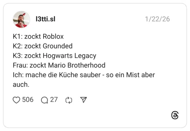 K1: zockt Roblox K2: zockt Grounded K3: zockt Hogwarts Legacy Frau: zockt Mario Brotherhood Ich: mache die Küche sauber - so ein Mist aber auch.