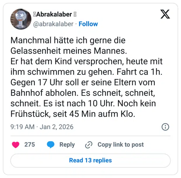 Manchmal hätte ich gerne die Gelassenheit meines Mannes. Er hat dem Kind versprochen, heute mit ihm schwimmen zu gehen. Fahrt ca 1h. Gegen 17 Uhr soll er seine Eltern vom Bahnhof abholen. Es schneit, schneit, schneit. Es ist nach 10 Uhr. Noch kein Frühstück, seit 45 Min aufm Klo.