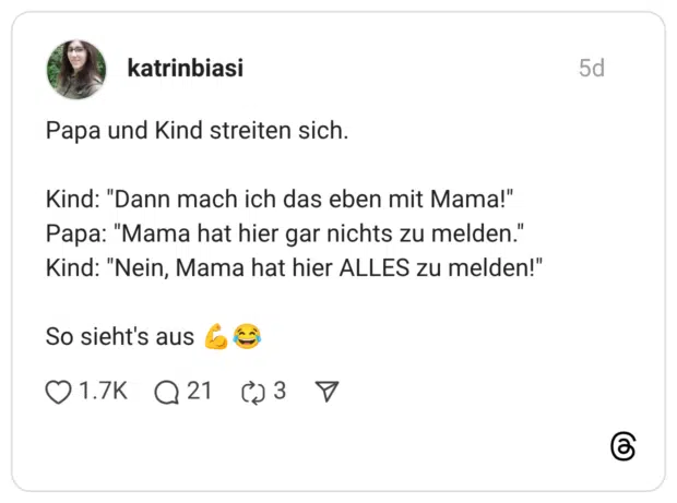 Papa und Kind streiten sich. Kind: "Dann mach ich das eben mit Mama!" Papa: "Mama hat hier gar nichts zu melden." Kind: "Nein, Mama hat hier ALLES zu melden!" So sieht's aus 💪😂