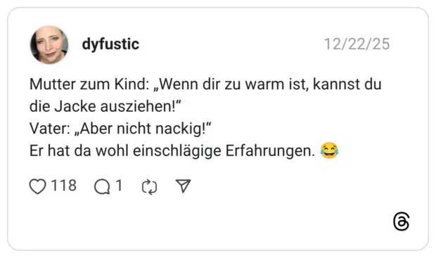 Mutter zum Kind: „Wenn dir zu warm ist, kannst du die Jacke ausziehen!“ Vater: „Aber nicht nackig!“ Er hat da wohl einschlägige Erfahrungen. 😂