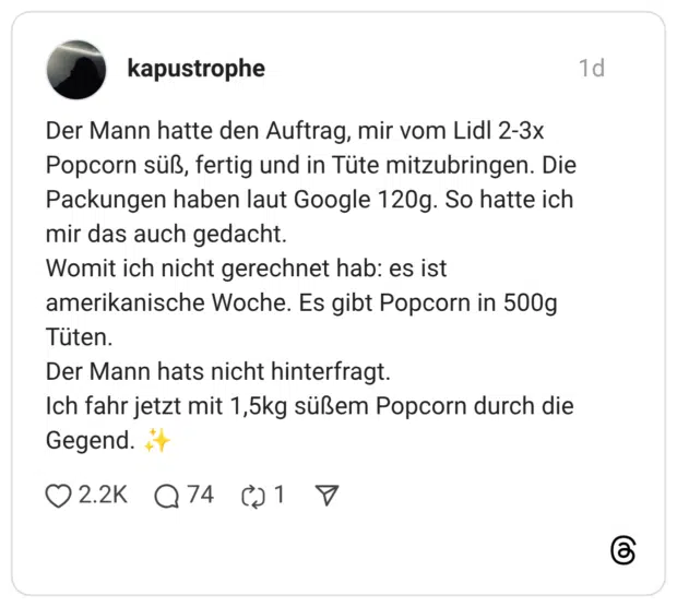 Der Mann hatte den Auftrag, mir vom Lidl 2-3x Popcorn süß, fertig und in Tüte mitzubringen. Die Packungen haben laut Google 120g. So hatte ich mir das auch gedacht. Womit ich nicht gerechnet hab: es ist amerikanische Woche. Es gibt Popcorn in 500g Tüten. Der Mann hats nicht hinterfragt. Ich fahr jetzt mit 1,5kg süßem Popcorn durch die Gegend.