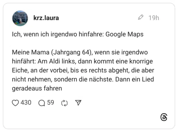 Ich, wenn ich irgendwo hinfahre: Google Maps Meine Mama (Jahrgang 64), wenn sie irgendwo hinfährt: Am Aldi links, dann kommt eine knorrige Eiche, an der vorbei, bis es rechts abgeht, die aber nicht nehmen, sondern die nächste. Dann ein Lied geradeaus fahren