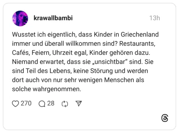 Wusstet ich eigentlich, dass Kinder in Griechenland immer und überall willkommen sind? Restaurants, Cafés, Feiern, Uhrzeit egal, Kinder gehören dazu. Niemand erwartet, dass sie „unsichtbar“ sind. Sie sind Teil des Lebens, keine Störung und werden dort auch von nur sehr wenigen Menschen als solche wahrgenommen.