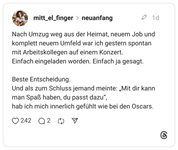 Nach Umzug weg aus der Heimat, neuem Job und komplett neuem Umfeld war ich gestern spontan mit Arbeitskollegen auf einem Konzert. Einfach eingeladen worden. Einfach ja gesagt. Beste Entscheidung. Und als zum Schluss jemand meinte: „Mit dir kann man Spaß haben, du passt dazu“, hab ich mich innerlich gefühlt wie bei den Oscars.