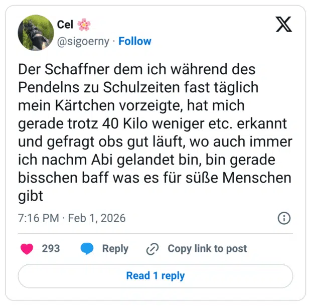 Der Schaffner dem ich während des Pendelns zu Schulzeiten fast täglich mein Kärtchen vorzeigte, hat mich gerade trotz 40 Kilo weniger etc. erkannt und gefragt obs gut läuft, wo auch immer ich nachm Abi gelandet bin, bin gerade bisschen baff was es für süße Menschen gibt