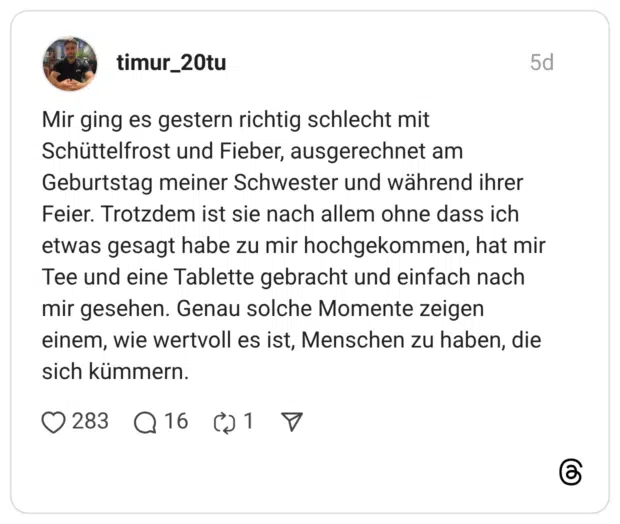 Mir ging es gestern richtig schlecht mit Schüttelfrost und Fieber, ausgerechnet am Geburtstag meiner Schwester und während ihrer Feier. Trotzdem ist sie nach allem ohne dass ich etwas gesagt habe zu mir hochgekommen, hat mir Tee und eine Tablette gebracht und einfach nach mir gesehen. Genau solche Momente zeigen einem, wie wertvoll es ist, Menschen zu haben, die sich kümmern.