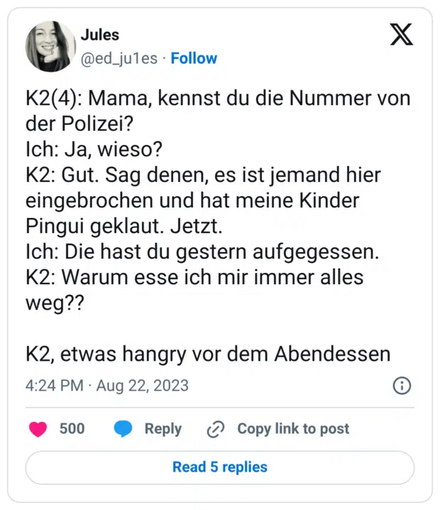 K2(4): Mama, kennst du die Nummer von der Polizei? Ich: Ja, wieso? K2: Gut. Sag denen, es ist jemand hier eingebrochen und hat meine Kinder Pingui geklaut. Jetzt. Ich: Die hast du gestern aufgegessen. K2: Warum esse ich mir immer alles weg?? K2, etwas hangry vor dem Abendessen