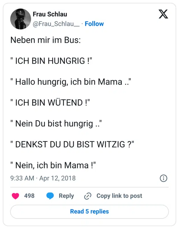 Neben mir im Bus: " ICH BIN HUNGRIG !" " Hallo hungrig, ich bin Mama .." " ICH BIN WÜTEND !" " Nein Du bist hungrig .." " DENKST DU DU BIST WITZIG ?" " Nein, ich bin Mama !"