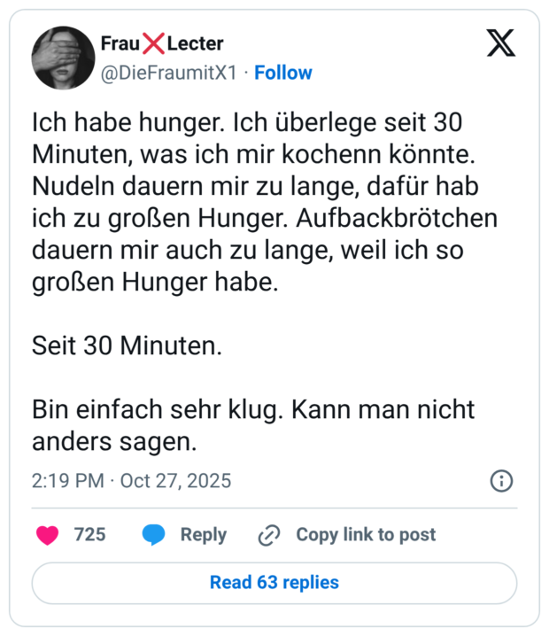 Ich habe hunger. Ich überlege seit 30 Minuten, was ich mir kochenn könnte. Nudeln dauern mir zu lange, dafür hab ich zu großen Hunger. Aufbackbrötchen dauern mir auch zu lange, weil ich so großen Hunger habe. Seit 30 Minuten. Bin einfach sehr klug. Kann man nicht anders sagen.