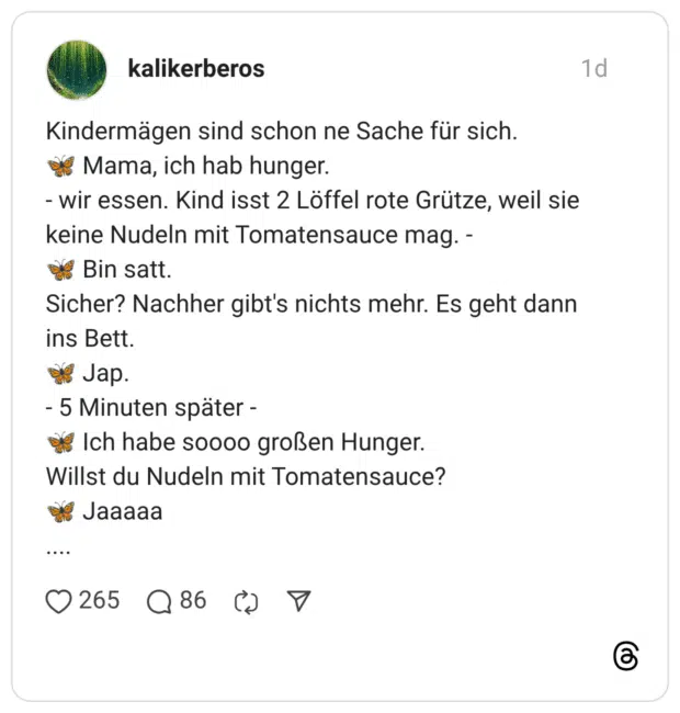 Kindermägen sind schon ne Sache für sich. 🦋 Mama, ich hab hunger. - wir essen. Kind isst 2 Löffel rote Grütze, weil sie keine Nudeln mit Tomatensauce mag. - 🦋 Bin satt. Sicher? Nachher gibt's nichts mehr. Es geht dann ins Bett. 🦋 Jap. - 5 Minuten später - 🦋 Ich habe soooo großen Hunger. Willst du Nudeln mit Tomatensauce? 🦋 Jaaaaa ....