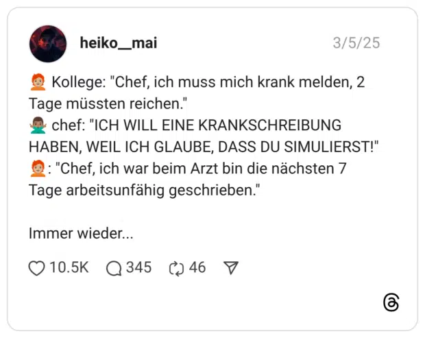 🧑🏼🦰 Kollege: "Chef, ich muss mich krank melden, 2 Tage müssten reichen." 🙅🏽♂️ chef: "ICH WILL EINE KRANKSCHREIBUNG HABEN, WEIL ICH GLAUBE, DASS DU SIMULIERST!" 🧑🏼🦰: "Chef, ich war beim Arzt bin die nächsten 7 Tage arbeitsunfähig geschrieben." Immer wieder...