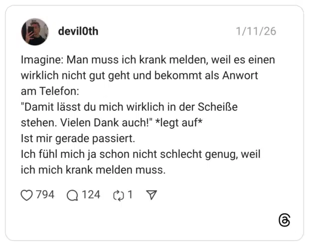 Imagine: Man muss ich krank melden, weil es einen wirklich nicht gut geht und bekommt als Anwort am Telefon: "Damit lässt du mich wirklich in der Scheiße stehen. Vielen Dank auch!" *legt auf* Ist mir gerade passiert. Ich fühl mich ja schon nicht schlecht genug, weil ich mich krank melden muss.