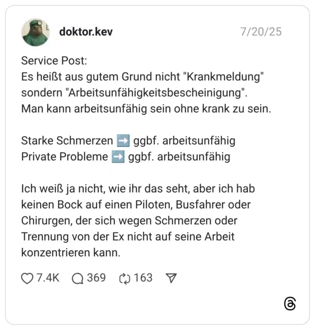 Service Post: Es heißt aus gutem Grund nicht "Krankmeldung" sondern "Arbeitsunfähigkeitsbescheinigung". Man kann arbeitsunfähig sein ohne krank zu sein. Starke Schmerzen ➡️ ggbf. arbeitsunfähig Private Probleme ➡️ ggbf. arbeitsunfähig Ich weiß ja nicht, wie ihr das seht, aber ich hab keinen Bock auf einen Piloten, Busfahrer oder Chirurgen, der sich wegen Schmerzen oder Trennung von der Ex nicht auf seine Arbeit konzentrieren kann.