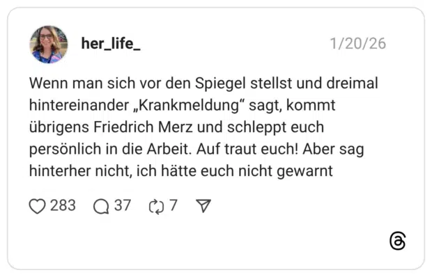 Wenn man sich vor den Spiegel stellst und dreimal hintereinander „Krankmeldung“ sagt, kommt übrigens Friedrich Merz und schleppt euch persönlich in die Arbeit. Auf traut euch! Aber sag hinterher nicht, ich hätte euch nicht gewarnt