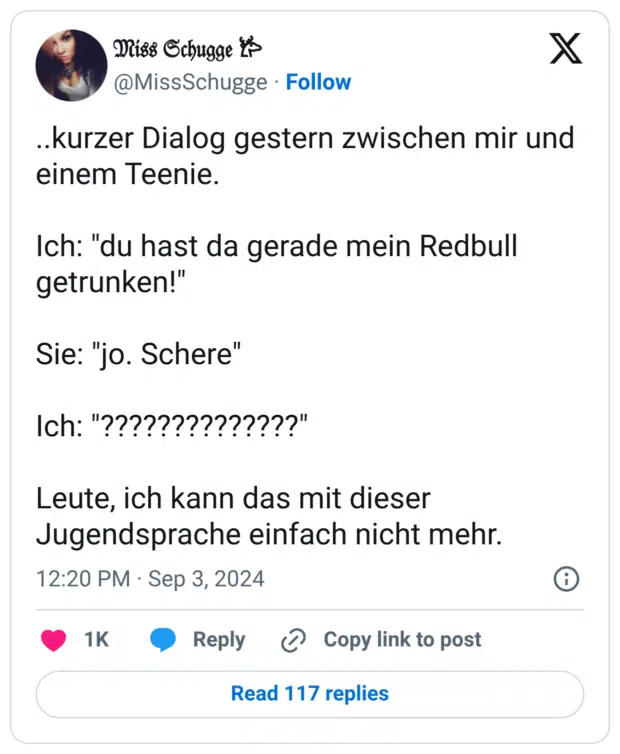 ..kurzer Dialog gestern zwischen mir und einem Teenie. Ich: "du hast da gerade mein Redbull getrunken!" Sie: "jo. Schere" Ich: "??????????????" Leute, ich kann das mit dieser Jugendsprache einfach nicht mehr.