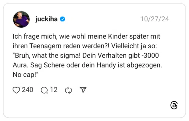 Ich frage mich, wie wohl meine Kinder später mit ihren Teenagern reden werden?! Vielleicht ja so: "Bruh, what the sigma! Dein Verhalten gibt -3000 Aura. Sag Schere oder dein Handy ist abgezogen. No cap!"