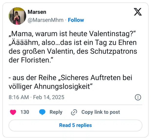 „Mama, warum ist heute Valentinstag?“ „Äääähm, also…das ist ein Tag zu Ehren des großen Valentin, des Schutzpatrons der Floristen.“ - aus der Reihe „Sicheres Auftreten bei völliger Ahnungslosigkeit“