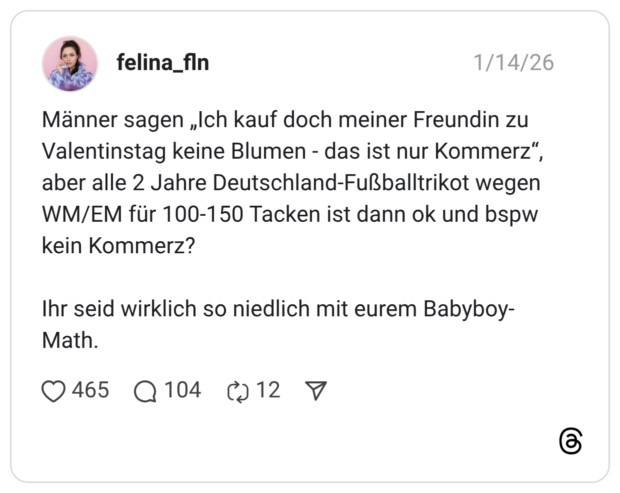 Männer sagen „Ich kauf doch meiner Freundin zu Valentinstag keine Blumen - das ist nur Kommerz“, aber alle 2 Jahre Deutschland-Fußballtrikot wegen WM/EM für 100-150 Tacken ist dann ok und bspw kein Kommerz? Ihr seid wirklich so niedlich mit eurem Babyboy-Math.