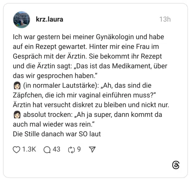 Ich war gestern bei meiner Gynäkologin und habe auf ein Rezept gewartet. Hinter mir eine Frau im Gespräch mit der Arztin. Sie bekommt ihr Rezept und die Ärztin sagt: „Das ist das Medikament, über das wir gesprochen haben." c (in normaler Lautstärke): „Ah, das sind die Zäpfchen, die ich mir vaginal einführen muss?" Ärztin hat versucht diskret zu bleiben und nickt nur. ( absolut trocken: „Ah ja super, dann kommt da auch mal wieder was rein." Die Stille danach war SO laut