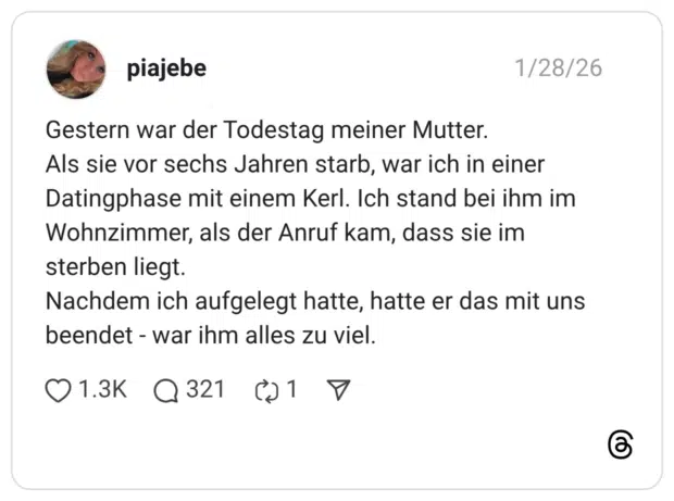 Gestern war der Todestag meiner Mutter. Als sie vor sechs Jahren starb, war ich in einer Datingphase mit einem Kerl. Ich stand bei ihm im Wohnzimmer, als der Anruf kam, dass sie im sterben liegt. Nachdem ich aufgelegt hatte, hatte er das mit uns beendet - war ihm alles zu viel.