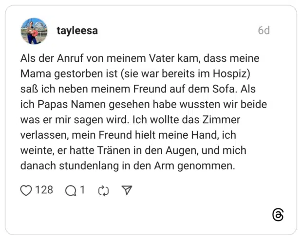 tayleesa 6 Tage Als der Anruf von meinem Vater kam, dass meine Mama gestorben ist (sie war bereits im Hospiz) saß ich neben meinem Freund auf dem Sofa. Als ich Papas Namen gesehen habe wussten wir beide was er mir sagen wird. Ich wollte das Zimmer verlassen, mein Freund hielt meine Hand, ich weinte, er hatte Tränen in den Augen, und mich danach stundenlang in den Arm genommen.