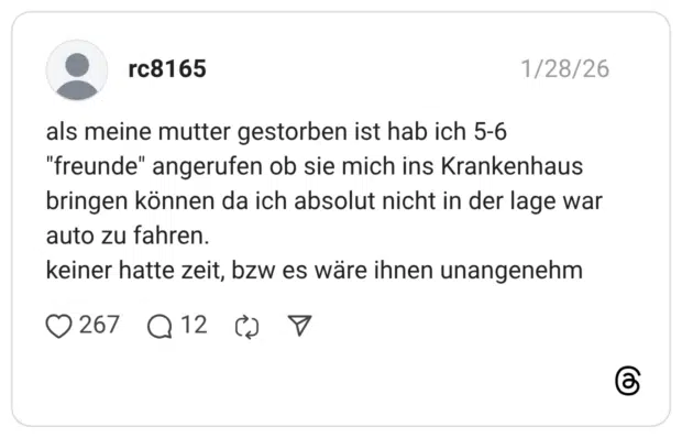 rc8165 29.01.2026 als meine mutter gestorben ist hab ich 5-6 "freunde" angerufen ob sie mich ins Krankenhaus bringen können da ich absolut nicht in der lage war auto zu fahren. keiner hatte zeit, bzw es wäre ihnen unangenehm