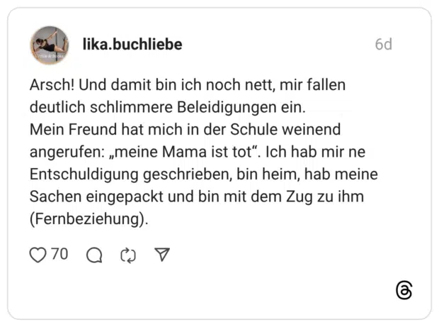 lika.buchliebe 6 Tage Arsch! Und damit bin ich noch nett, mir fallen deutlich schlimmere Beleidigungen ein. Mein Freund hat mich in der Schule weinend angerufen: „meine Mama ist tot“. Ich hab mir ne Entschuldigung geschrieben, bin heim, hab meine Sachen eingepackt und bin mit dem Zug zu ihm (Fernbeziehung).