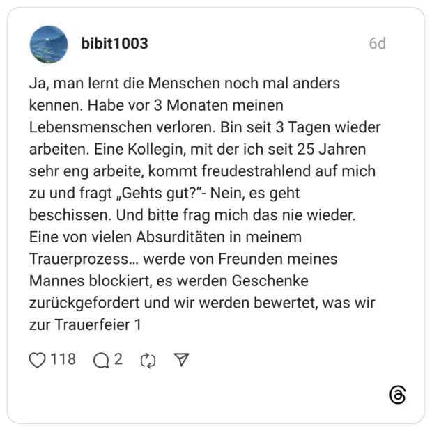 Ja, man lernt die Menschen noch mal anders kennen. Habe vor 3 Monaten meinen Lebensmenschen verloren. Bin seit 3 Tagen wieder arbeiten. Eine Kollegin, mit der ich seit 25 Jahren sehr eng arbeite, kommt freudestrahlend auf mich zu und fragt „Gehts gut?“- Nein, es geht beschissen. Und bitte frag mich das nie wieder. Eine von vielen Absurditäten in meinem Trauerprozess… werde von Freunden meines Mannes blockiert, es werden Geschenke zurückgefordert und wir werden bewertet, was wir zur Trauerfeier 1