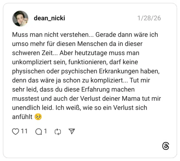 Muss man nicht verstehen... Gerade dann wäre ich umso mehr für diesen Menschen da in dieser schweren Zeit... Aber heutzutage muss man unkompliziert sein, funktionieren, darf keine physischen oder psychischen Erkrankungen haben, denn das wäre ja schon zu kompliziert... Tut mir sehr leid, dass du diese Erfahrung machen musstest und auch der Verlust deiner Mama tut mir unendlich leid. Ich weiß, wie so ein Verlust sich anfühlt 🥺
