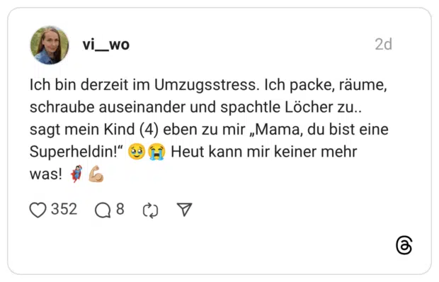 Ich bin derzeit im Umzugsstress. Ich packe, räume, schraube auseinander und spachtle Löcher zu.. sagt mein Kind (4) eben zu mir „Mama, du bist eine Superheldin!“ Heut kann mir keiner mehr was!