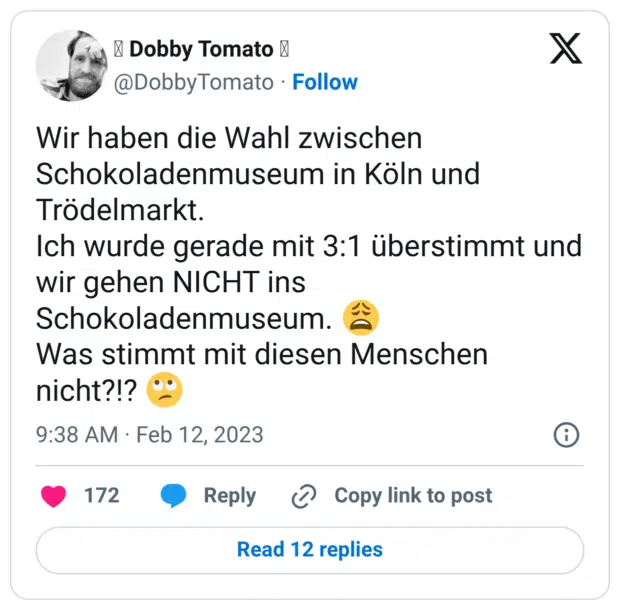 Wir haben die Wahl zwischen Schokoladenmuseum in Köln und Trödelmarkt. Ich wurde gerade mit 3:1 überstimmt und wir gehen NICHT ins Schokoladenmuseum. 😩 Was stimmt mit diesen Menschen nicht?!? 🙄