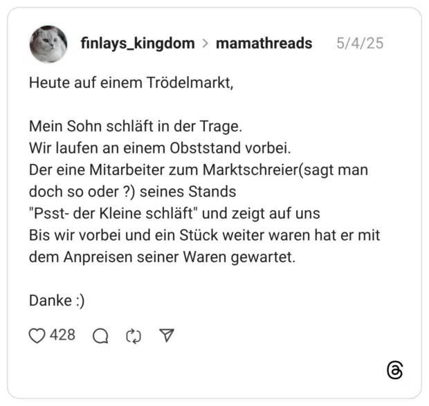 Heute auf einem Trödelmarkt, Mein Sohn schläft in der Trage. Wir laufen an einem Obststand vorbei. Der eine Mitarbeiter zum Marktschreier(sagt man doch so oder ?) seines Stands "Psst- der Kleine schläft" und zeigt auf uns Bis wir vorbei und ein Stück weiter waren hat er mit dem Anpreisen seiner Waren gewartet. Danke :)