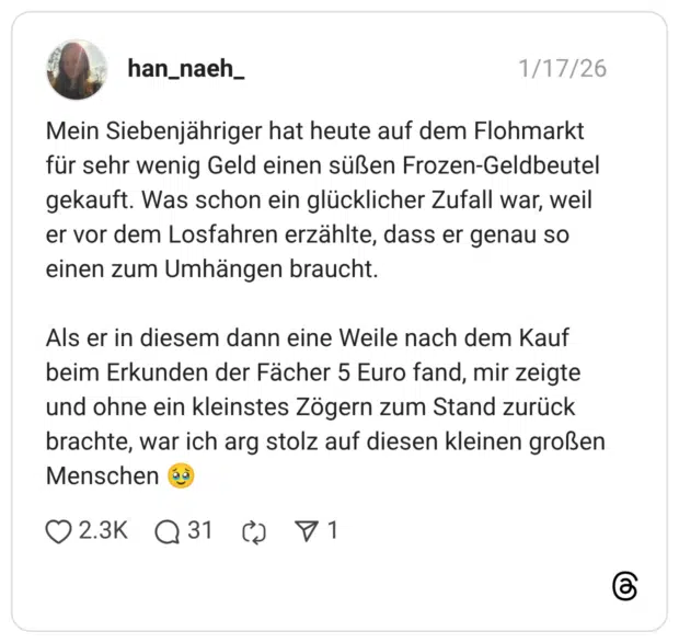 Mein Siebenjähriger hat heute auf dem Flohmarkt für sehr wenig Geld einen süßen Frozen-Geldbeutel gekauft. Was schon ein glücklicher Zufall war, weil er vor dem Losfahren erzählte, dass er genau so einen zum Umhängen braucht. Als er in diesem dann eine Weile nach dem Kauf beim Erkunden der Fächer 5 Euro fand, mir zeigte und ohne ein kleinstes Zögern zum Stand zurück brachte, war ich arg stolz auf diesen kleinen großen Menschen 🥹