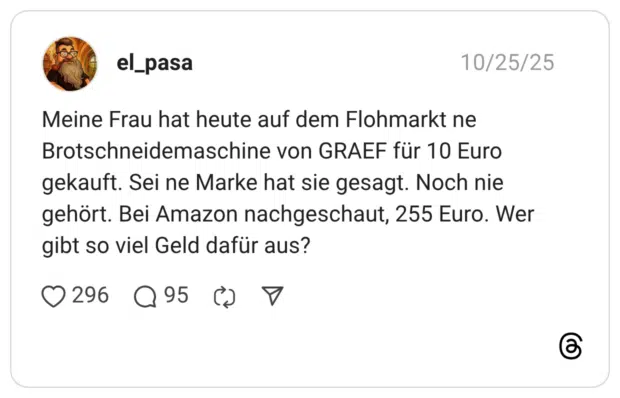 Meine Frau hat heute auf dem Flohmarkt ne Brotschneidemaschine von GRAEF für 10 Euro gekauft. Sei ne Marke hat sie gesagt. Noch nie gehört. Bei Amazon nachgeschaut, 255 Euro. Wer gibt so viel Geld dafür aus?