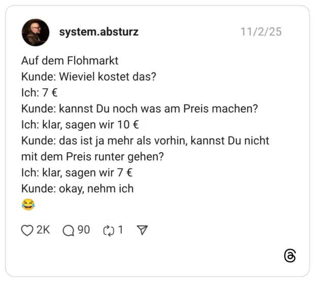 Auf dem Flohmarkt Kunde: Wieviel kostet das? Ich: 7 € Kunde: kannst Du noch was am Preis machen? Ich: klar, sagen wir 10 € Kunde: das ist ja mehr als vorhin, kannst Du nicht mit dem Preis runter gehen? Ich: klar, sagen wir 7 € Kunde: okay, nehm ich 😂