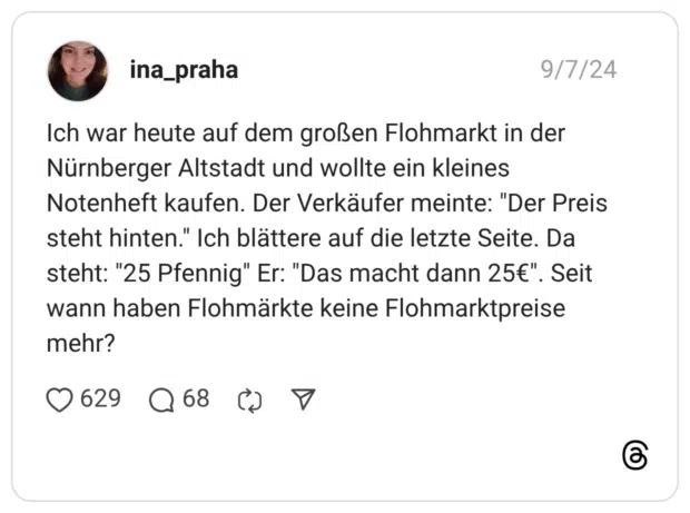 ch war heute auf dem großen Flohmarkt in der Nürnberger Altstadt und wollte ein kleines Notenheft kaufen. Der Verkäufer meinte: "Der Preis steht hinten." Ich blättere auf die letzte Seite. Da steht: "25 Pfennig" Er: "Das macht dann 25€". Seit wann haben Flohmärkte keine Flohmarktpreise meh