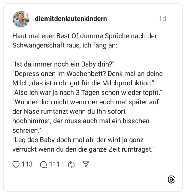 Haut mal euer Best Of dumme Sprüche nach der Schwangerschaft raus, ich fang an: "Ist da immer noch ein Baby drin?" "Depressionen im Wochenbett? Denk mal an deine Milch, das ist nicht gut für die Milchproduktion." "Also ich war ja nach 3 Tagen schon wieder topfit." "Wunder dich nicht wenn der euch mal später auf der Nase rumtanzt wenn du ihn sofort hochnimmst, der muss auch mal ein bisschen schreien." "Leg das Baby doch mal ab, der wird ja ganz verrückt wenn du den die ganze Zeit rumträgst."