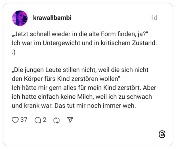 „Jetzt schnell wieder in die alte Form finden, ja?" Ich war im Untergewicht und in kritischem Zustand. :) „Die jungen Leute stillen nicht, weil die sich nicht den Körper fürs Kind zerstören wollen" Ich hätte mir gern alles für mein Kind zerstört. Aber ich hatte einfach keine Milch, weil ich zu schwach und krank war. Das tut mir noch immer weh.