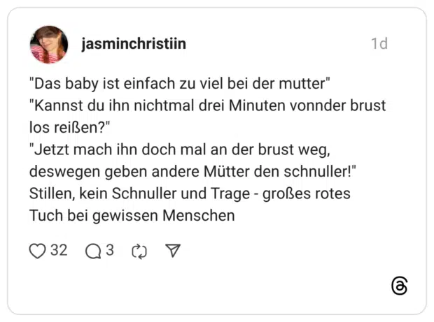 "Das baby ist einfach zu viel bei der mutter" "Kannst du ihn nichtmal drei Minuten vonnder brust los reißen?" "Jetzt mach ihn doch mal an der brust weg, deswegen geben andere Mütter den schnuller!" Stillen, kein Schnuller und Trage - großes rotes Tuch bei gewissen Menschen