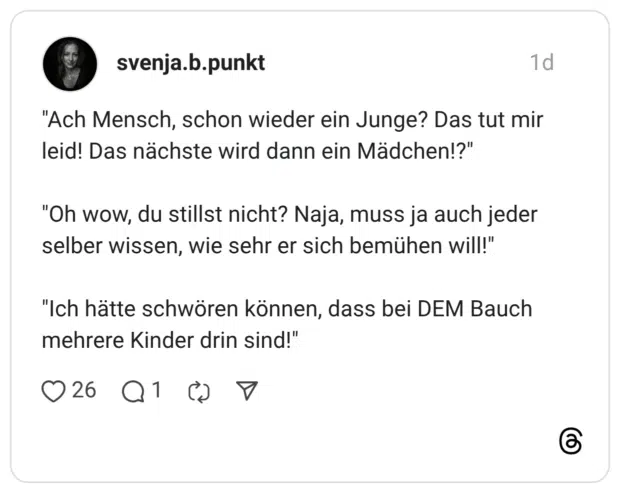 "Ach Mensch, schon wieder ein Junge? Das tut mir leid! Das nächste wird dann ein Mädchen!?" "Oh wow, du stillst nicht? Naja, muss ja auch jeder selber wissen, wie sehr er sich bemühen will!" "Ich hätte schwören können, dass bei DEM Bauch mehrere Kinder drin sind!"