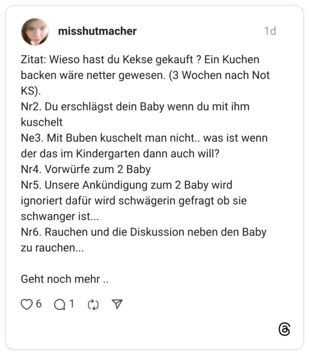 Zitat: Wieso hast du Kekse gekauft ? Ein Kuchen backen wäre netter gewesen. (3 Wochen nach Not KS). Nr2. Du erschlägst dein Baby wenn du mit ihm kuschelt Ne3. Mit Buben kuschelt man nicht.. was ist wenn der das im Kindergarten dann auch will? Nr4. Vorwürfe zum 2 Baby Nr5. Unsere Ankündigung zum 2 Baby wird ignoriert dafür wird schwägerin gefragt ob sie schwanger ist... Nr6. Rauchen und die Diskussion neben den Baby zu rauchen... Geht noch mehr ..