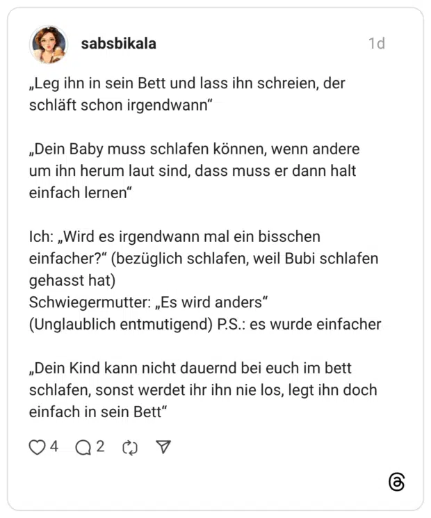 „Leg ihn in sein Bett und lass ihn schreien, der schläft schon irgendwann“ „Dein Baby muss schlafen können, wenn andere um ihn herum laut sind, dass muss er dann halt einfach lernen" Ich: „Wird es irgendwann mal ein bisschen einfacher?“ (bezüglich schlafen, weil Bubi schlafen gehasst hat) Schwiegermutter: „Es wird anders“ (Unglaublich entmutigend) P.S.: es wurde einfacher „Dein Kind kann nicht dauernd bei euch im bett schlafen, sonst werdet ihr ihn nie los, legt ihn doch einfach in sein Bett"