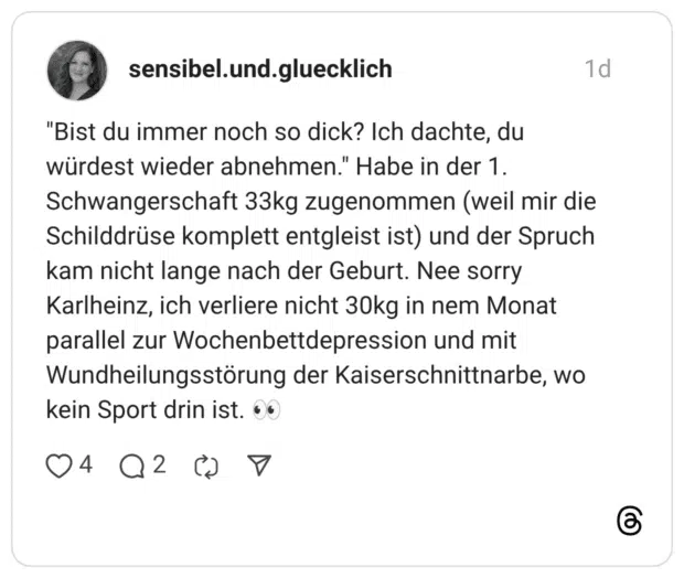 "Bist du immer noch so dick? Ich dachte, du würdest wieder abnehmen." Habe in der 1. Schwangerschaft 33kg zugenommen (weil mir die Schilddrüse komplett entgleist ist) und der Spruch kam nicht lange nach der Geburt. Nee sorry Karlheinz, ich verliere nicht 30kg in nem Monat parallel zur Wochenbettdepression und mit Wundheilungsstörung der Kaiserschnittnarbe, wo kein Sport drin ist.
