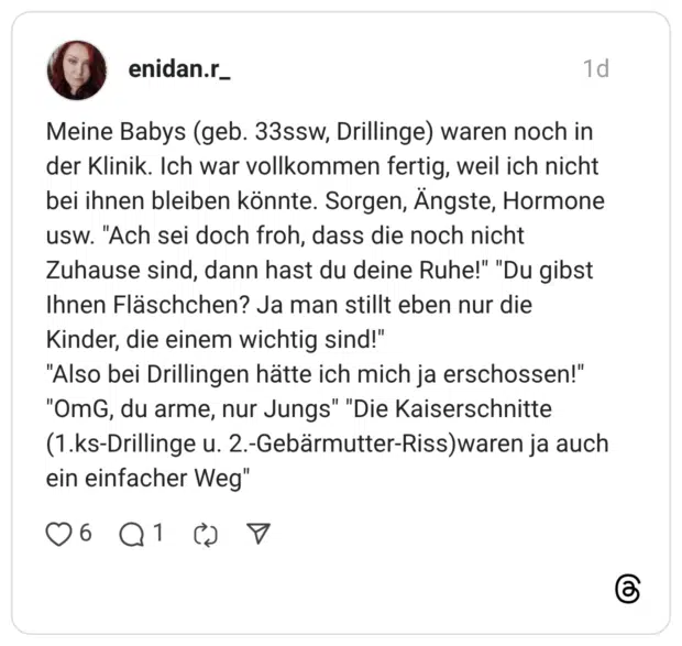Meine Babys (geb. 33ssw, Drillinge) waren noch in der Klinik. Ich war vollkommen fertig, weil ich nicht bei ihnen bleiben könnte. Sorgen, Ängste, Hormone usw. "Ach sei doch froh, dass die noch nicht Zuhause sind, dann hast du deine Ruhe!" "Du gibst Ihnen Fläschchen? Ja man stillt eben nur die Kinder, die einem wichtig sind!" "Also bei Drillingen hätte ich mich ja erschossen!" "OmG, du arme, nur Jungs" "Die Kaiserschnitte (1.ks-Drillinge u. 2.-Gebärmutter-Riss)waren ja auch ein einfacher Weg"